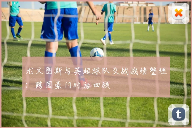 尤文图斯与英超球队交战战绩整理：跨国豪门对话回顾