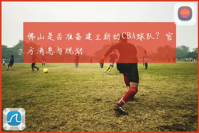佛山是否准备建立新的CBA球队？官方消息与规划